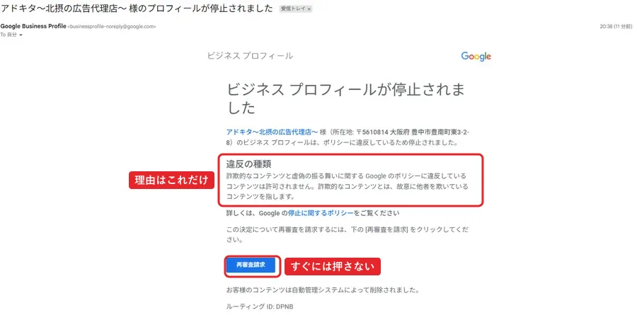 Googleビジネスプロフィールからのメール。件名はアドキタ～北摂の広告代理店～ 様のプロフィールが停止されました。本文は、所在地 〒5610814 大阪府 豊中市豊南町東3-2-8 のビジネスプロフィールはポリシーに違反しているため停止されました。違反の種類は、詐欺的なコンテンツと虚偽の振る舞いに関するGoogleのポリシーに違反しているコンテンツは許可されません。下に再審査請求ボタン。お客様のコンテンツは自動管理システムによって削除されました。ルーティングID DPNB。赤枠で違反の種類に「理由はこれだけ」、再審査請求ボタンに「すぐには押さない」。