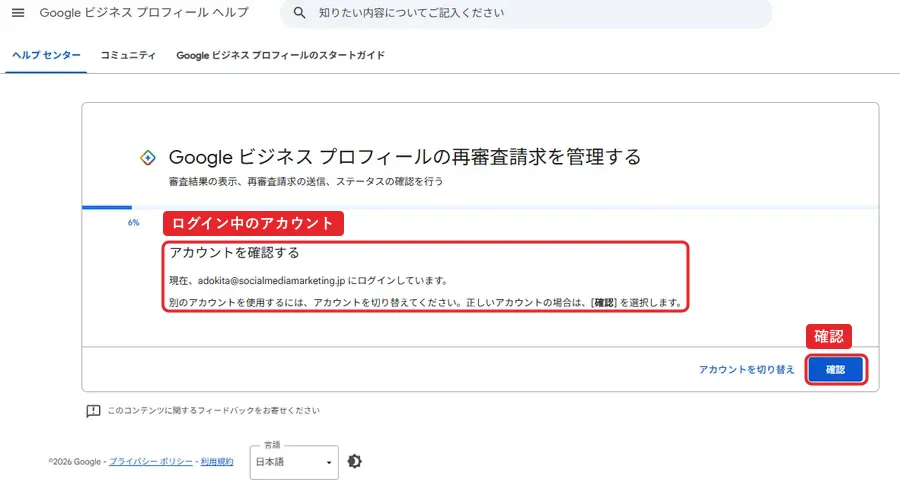 Googleビジネスプロフィールの再審査請求を管理する画面。進み具合は6%。アカウントを確認する。現在、adokita@socialmediamarketing.jp にログインしています。別のアカウントを使用するには、アカウントを切り替えてください。正しいアカウントの場合は確認を選択します。右下にアカウントを切り替えと確認のボタン。赤枠でログイン中のアカウントと確認ボタンを囲んでいる。