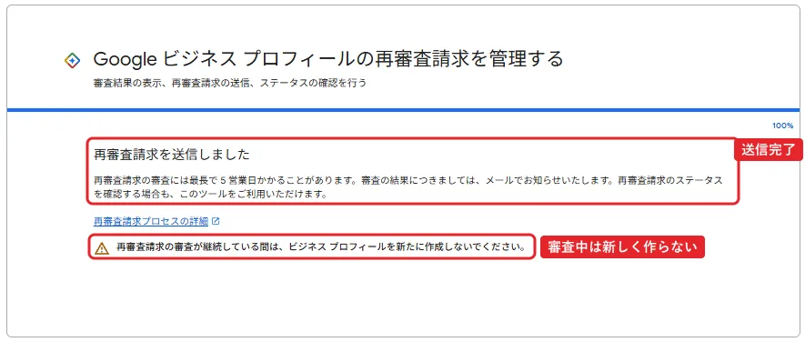 Googleビジネスプロフィールの再審査請求を管理する画面。進み具合は100%。再審査請求を送信しました。再審査請求の審査には最長で5営業日かかることがあります。審査の結果につきましては、メールでお知らせいたします。再審査請求のステータスを確認する場合も、このツールをご利用いただけます。再審査請求プロセスの詳細へのリンク。注意マーク付きで、再審査請求の審査が継続している間は、ビジネスプロフィールを新たに作成しないでください。赤枠で送信しましたの文に「送信完了」、注意書きに「審査中は新しく作らない」。