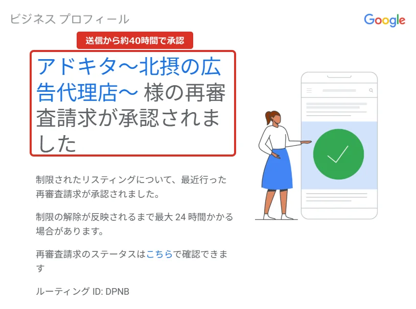 Googleビジネスプロフィールからのメール。アドキタ～北摂の広告代理店～ 様の再審査請求が承認されました。本文は、制限されたリスティングについて、最近行った再審査請求が承認されました。制限の解除が反映されるまで最大 24 時間かかる場合があります。再審査請求のステータスはこちらで確認できます。ルーティング ID DPNB。右に緑のチェックマークのイラスト。赤枠で件名に「送信から約40時間で承認」。