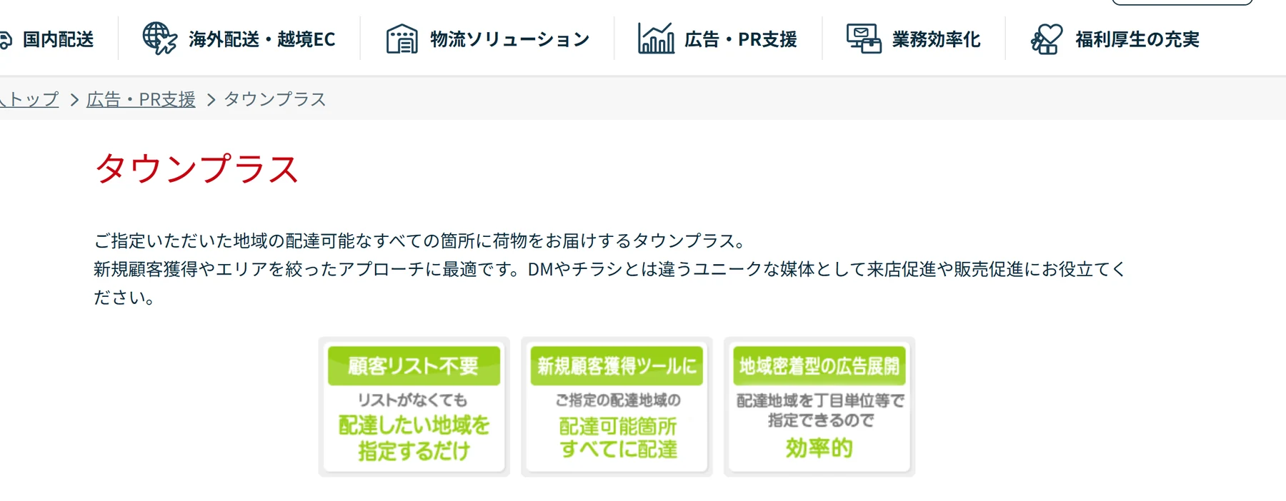 日本郵便のタウンプラスのページ。指定した地域の配達可能なすべての箇所に届けるサービス。特徴として、顧客リスト不要（リストがなくても配達したい地域を指定するだけ）、新規顧客獲得ツールに（指定の配達地域の配達可能箇所すべてに配達）、地域密着型の広告展開に（配達地域を丁目単位等で指定できるので効率的）。